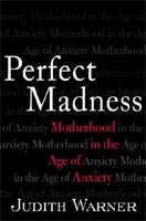 ''Perfect Madness: Motherhood in the Age of Anxiety'' by Judith Warner ''Perfect Madness: Motherhood in the Age of Anxiety'' by Judith Warner